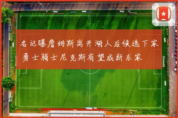 名记曝詹姆斯离开湖人后候选下家 勇士骑士尼克斯有望成新东家