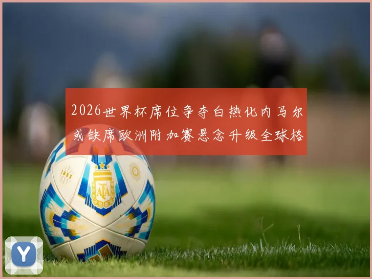 2026世界杯席位争夺白热化内马尔或缺席欧洲附加赛悬念升级全球格局生变
