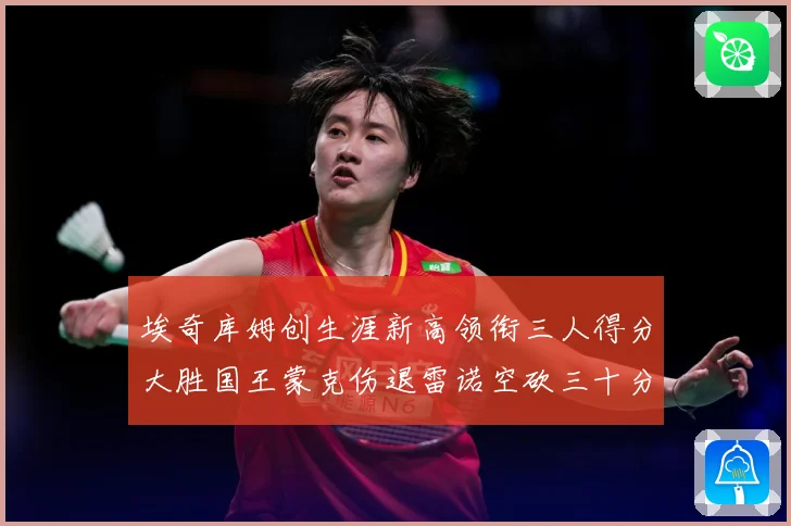 埃奇库姆创生涯新高领衔三人得分大胜国王蒙克伤退雷诺空砍三十分赛场复盘