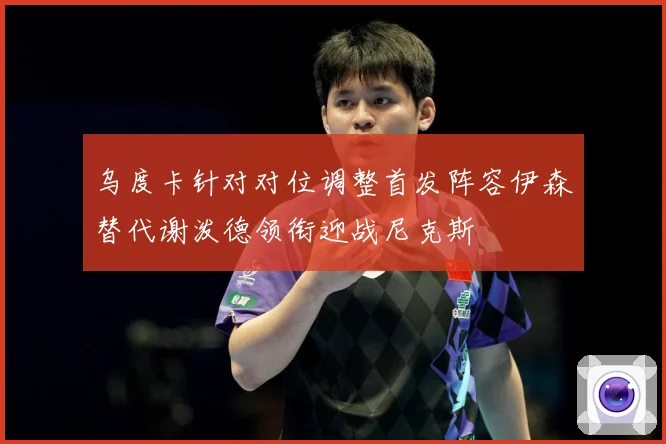 乌度卡针对对位调整首发阵容伊森替代谢泼德领衔迎战尼克斯