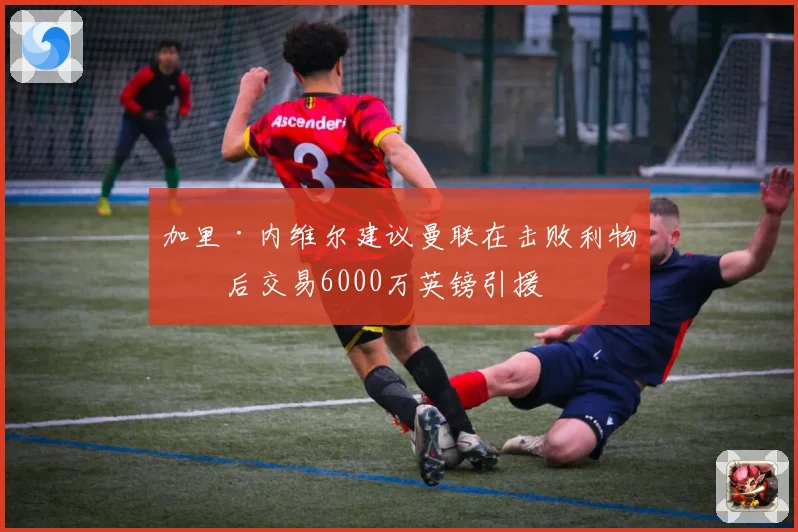 加里·内维尔建议曼联在击败利物浦后交易6000万英镑引援