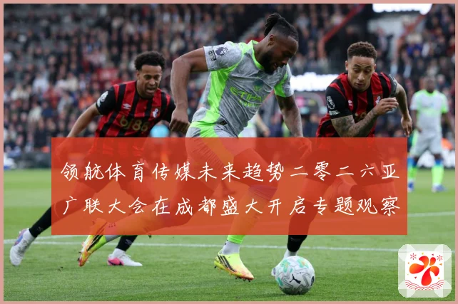 领航体育传媒未来趋势二零二六亚广联大会在成都盛大开启专题观察