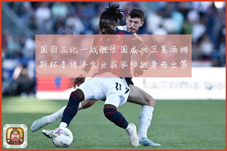国羽三比一战胜法国成功卫冕汤姆斯杯李诗沣失分翁泓阳挺身而出第成长观察