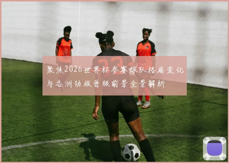 聚焦2026世界杯参赛球队格局变化与各洲劲旅晋级前景全景解析
