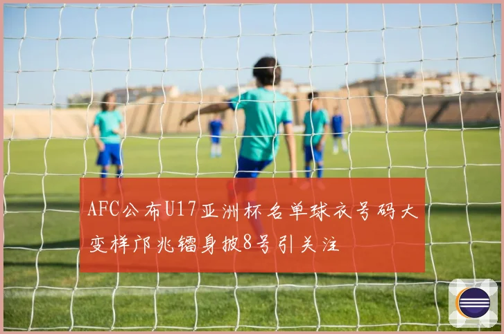AFC公布U17亚洲杯名单球衣号码大变样邝兆镭身披8号引关注