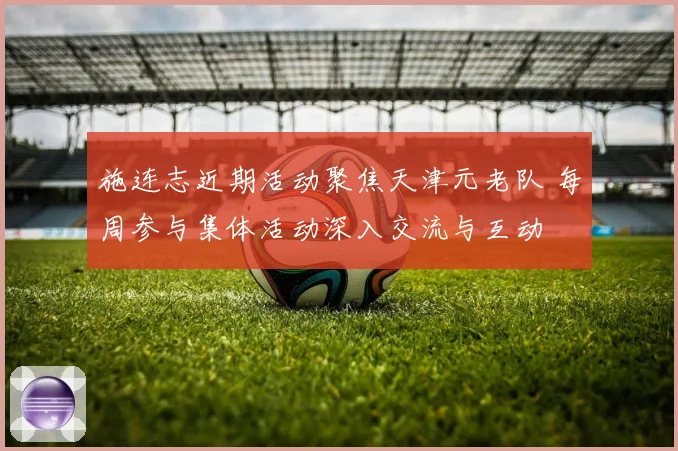 施连志近期活动聚焦天津元老队 每周参与集体活动深入交流与互动