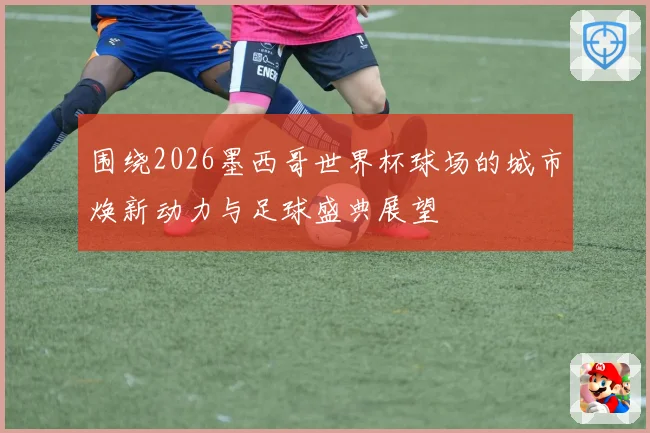 围绕2026墨西哥世界杯球场的城市焕新动力与足球盛典展望