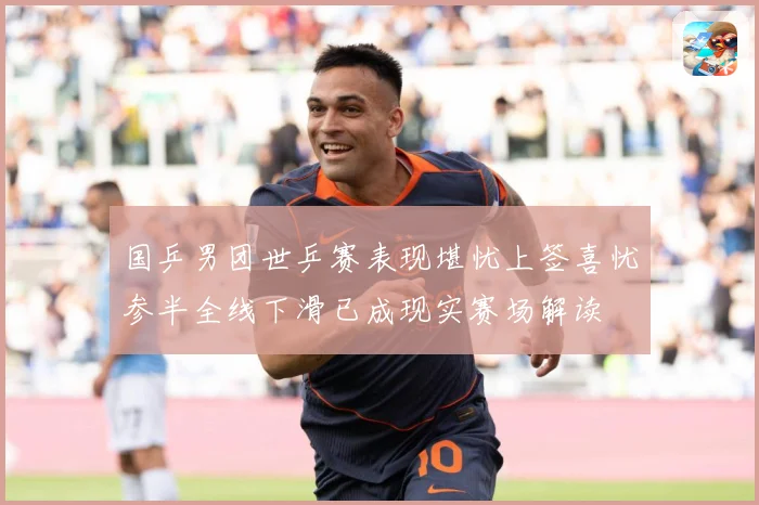 国乒男团世乒赛表现堪忧上签喜忧参半全线下滑已成现实赛场解读