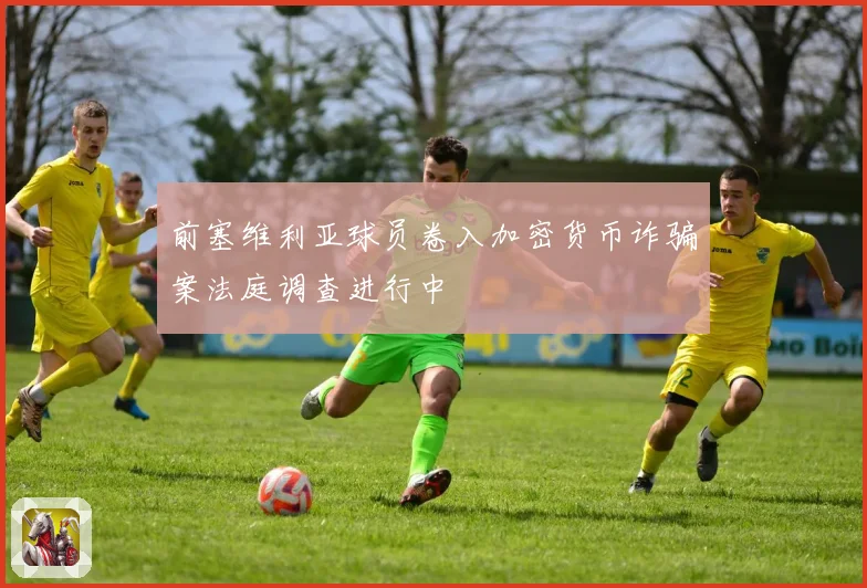 前塞维利亚球员卷入加密货币诈骗案法庭调查进行中