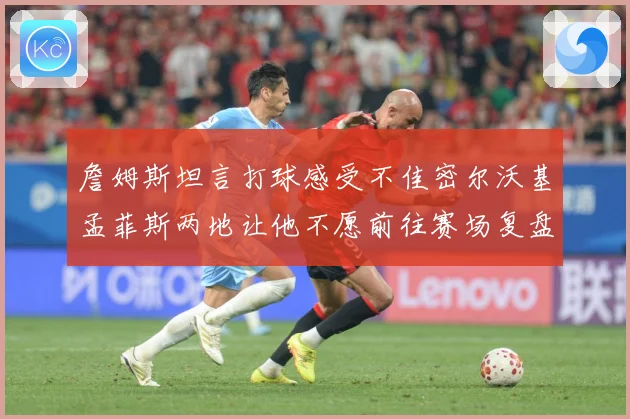詹姆斯坦言打球感受不佳密尔沃基孟菲斯两地让他不愿前往赛场复盘