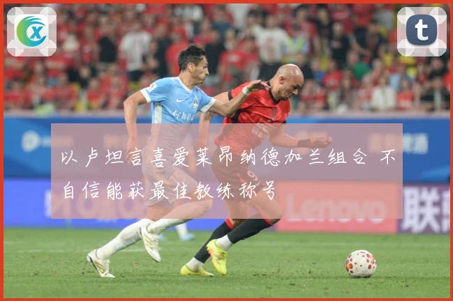 以卢坦言喜爱莱昂纳德加兰组合 不自信能获最佳教练称号