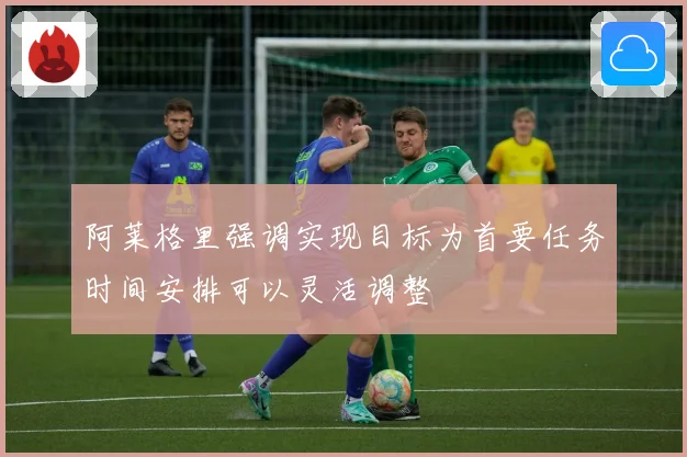 阿莱格里强调实现目标为首要任务时间安排可以灵活调整